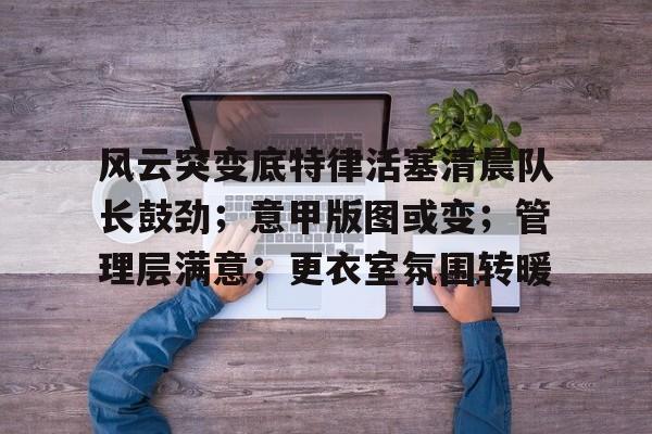 关于风云突变底特律活塞清晨队长鼓劲;意甲版图或变;管理层满意;更衣室氛围转暖的信息 关于风云突变底特律活塞清晨队长鼓劲;意甲版图或变;管理层满意;更衣室氛围转暖的信息