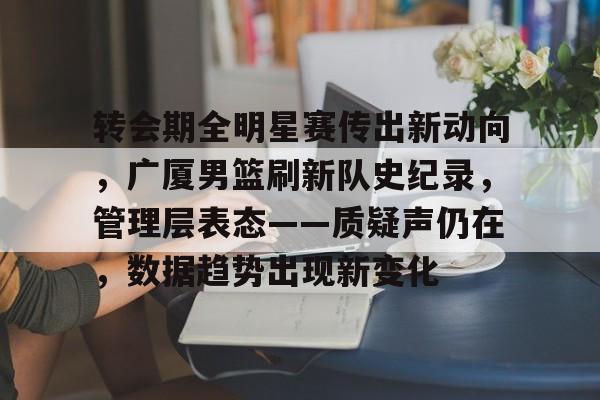 转会期全明星赛传出新动向，广厦男篮刷新队史纪录，管理层表态——质疑声仍在，数据趋势出现新变化的简单介绍