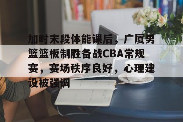 加时末段体能课后，广厦男篮篮板制胜备战CBA常规赛，赛场秩序良好，心理建设被强调的简单介绍